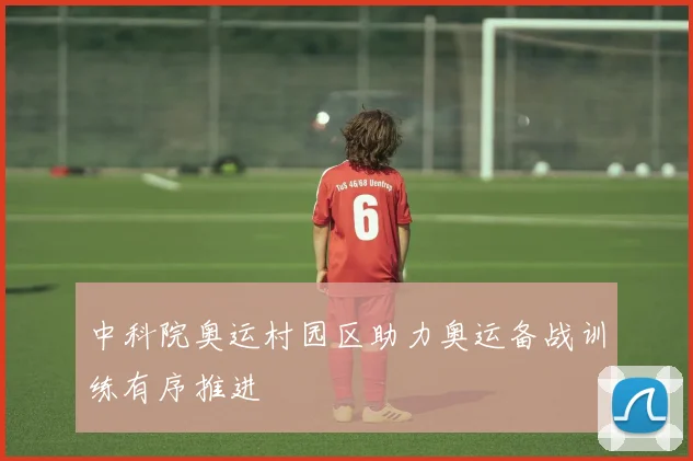 中科院奥运村园区助力奥运备战训练有序推进