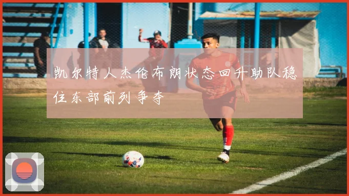 凯尔特人杰伦布朗状态回升助队稳住东部前列争夺