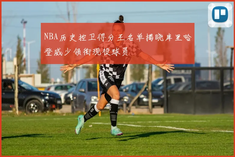 NBA历史控卫得分王名单揭晓库里哈登威少领衔现役球员