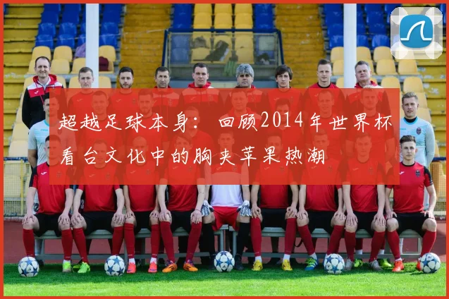 超越足球本身：回顾2014年世界杯看台文化中的胸夹苹果热潮