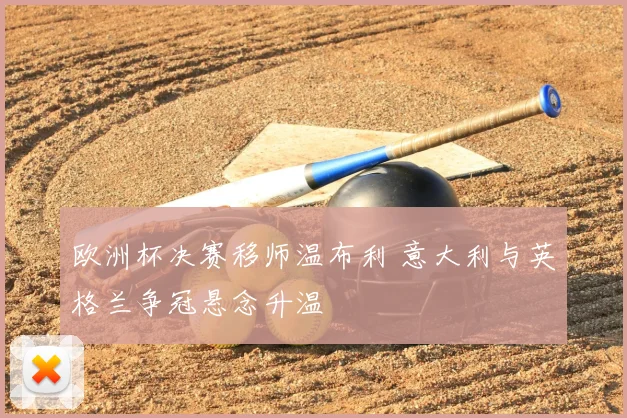 欧洲杯决赛移师温布利 意大利与英格兰争冠悬念升温