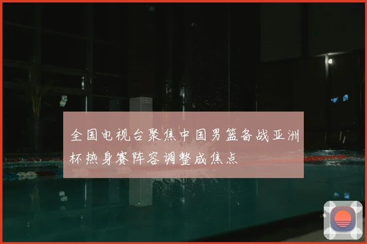 全国电视台聚焦中国男篮备战亚洲杯热身赛阵容调整成焦点