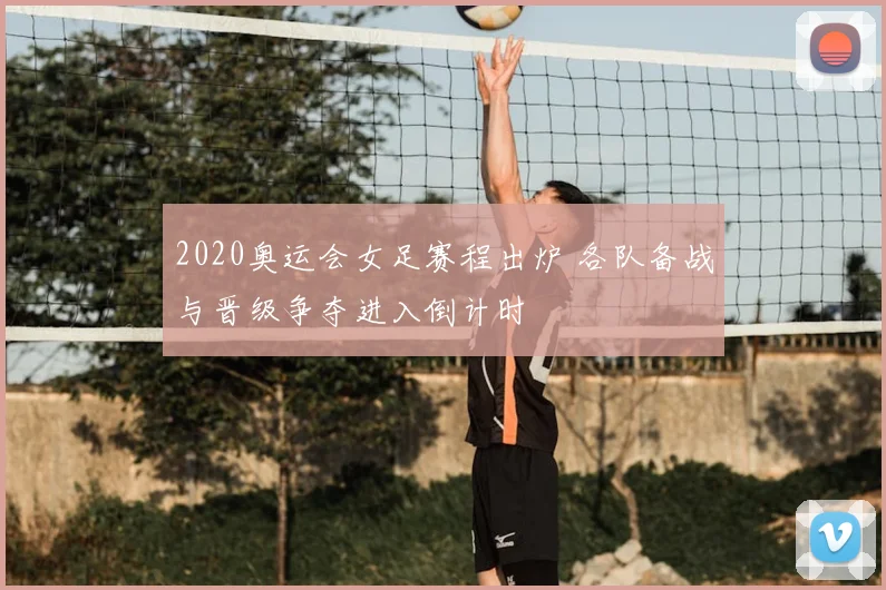 2020奥运会女足赛程出炉 各队备战与晋级争夺进入倒计时