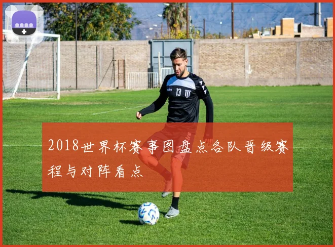 2018世界杯赛事图盘点各队晋级赛程与对阵看点