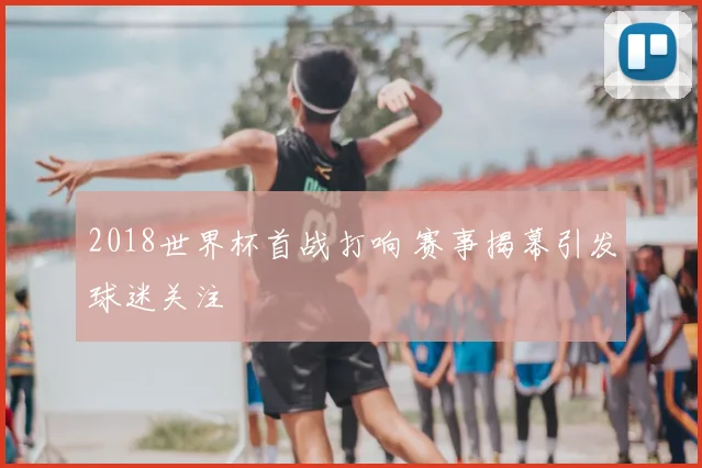 2018世界杯首战打响 赛事揭幕引发球迷关注
