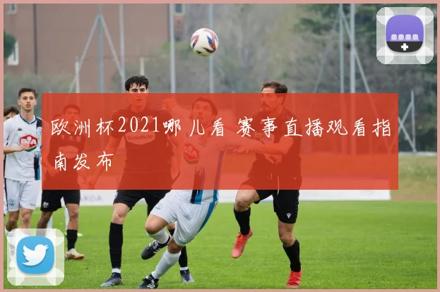 欧洲杯2021哪儿看 赛事直播观看指南发布