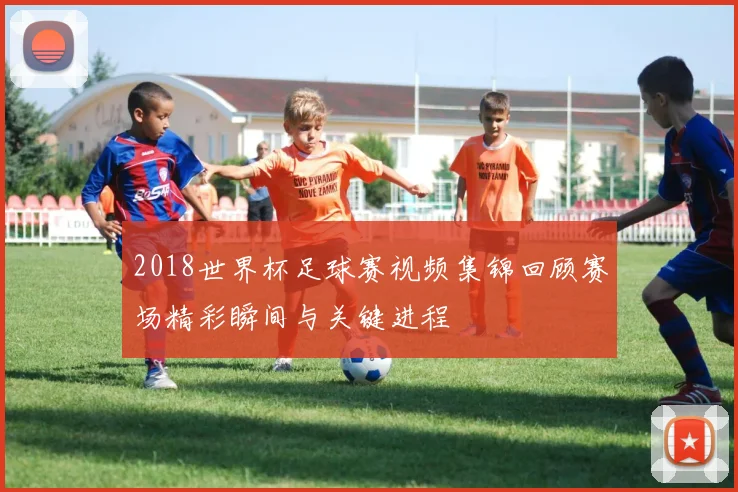 2018世界杯足球赛视频集锦回顾赛场精彩瞬间与关键进程