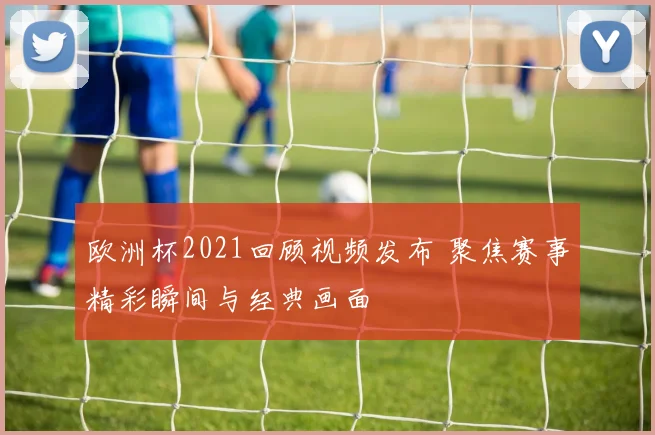 欧洲杯2021回顾视频发布 聚焦赛事精彩瞬间与经典画面