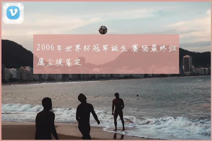 2006年世界杯冠军诞生 赛场最终归属尘埃落定