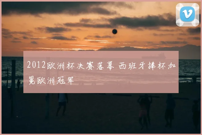 2012欧洲杯决赛落幕 西班牙捧杯加冕欧洲冠军