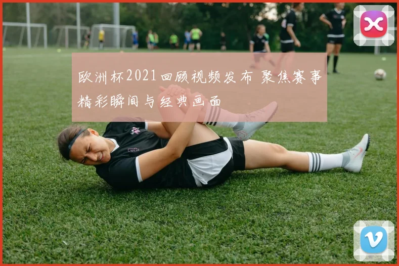 欧洲杯2021回顾视频发布 聚焦赛事精彩瞬间与经典画面