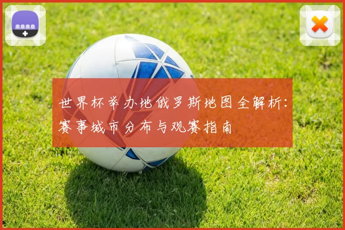 世界杯举办地俄罗斯地图全解析:赛事城市分布与观赛指南