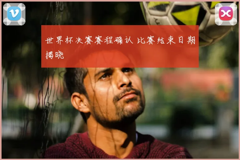 世界杯决赛赛程确认 比赛结束日期揭晓