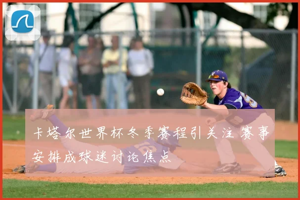 卡塔尔世界杯冬季赛程引关注 赛事安排成球迷讨论焦点