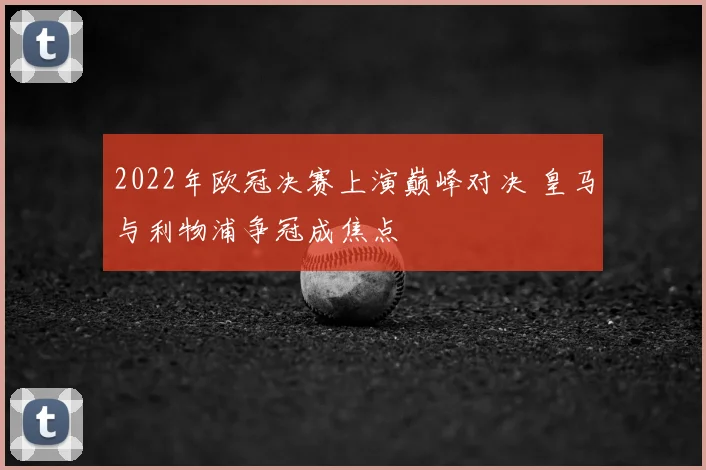 2022年欧冠决赛上演巅峰对决 皇马与利物浦争冠成焦点