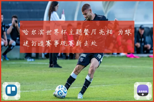 哈尔滨世界杯主题餐厅亮相 为球迷打造赛事观赛新去处