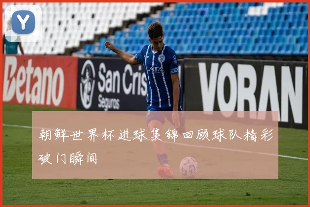 朝鲜世界杯进球集锦回顾球队精彩破门瞬间