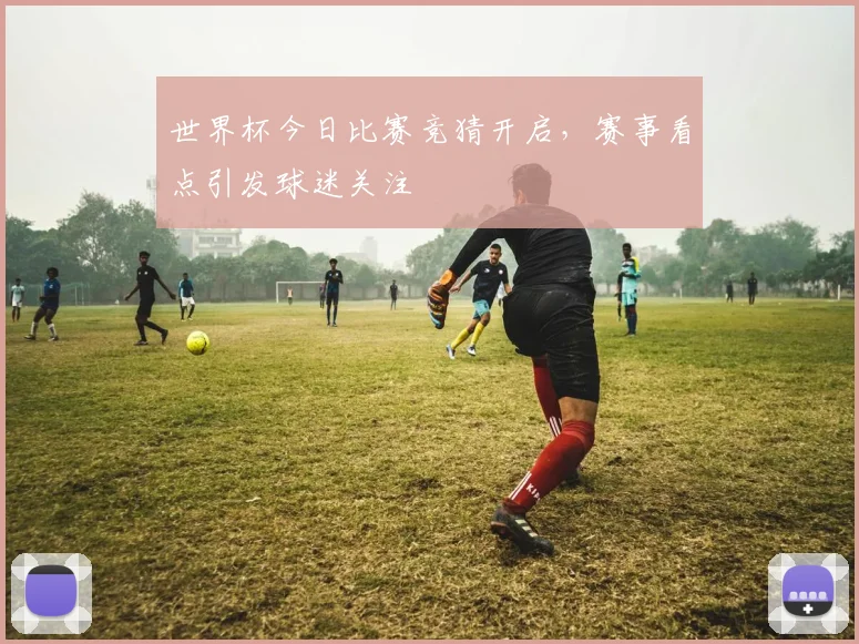 世界杯今日比赛竞猜开启,赛事看点引发球迷关注